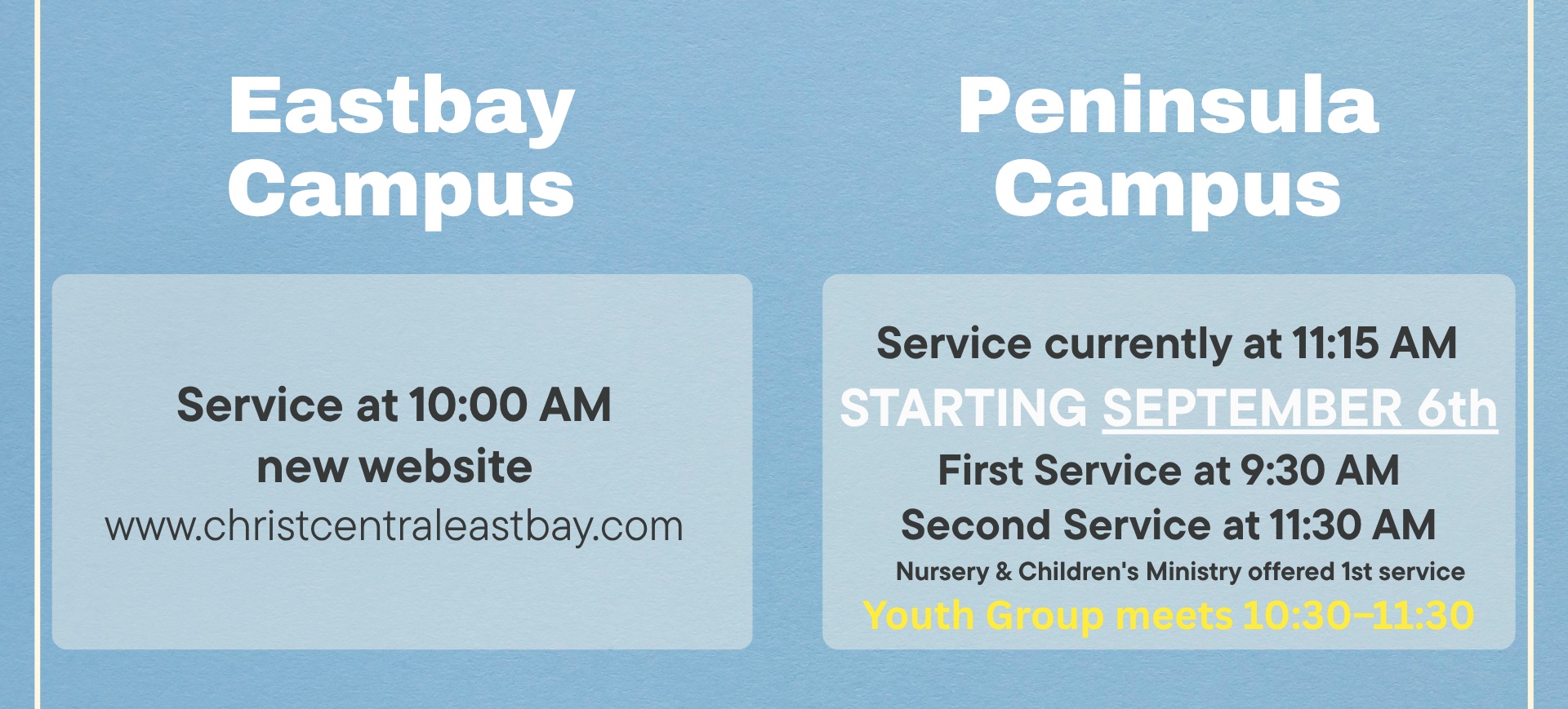 Eastbay Campus: service at 10:00 AM, new website www.christcentraleastbay.com. Peninsula Campus: service currently at 11:15 AM. Starting September 6th, first service at 9:30 AM and second service at 11:30 AM, with nursery and children's ministry offered during the first service. Youth group meets 10:30-11:30.