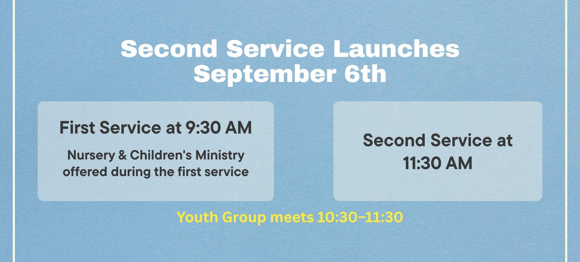 Second service launches September 6th. First service at 9:30 AM, with nursery and children's ministry offered during the first service. Second service at 11:30 AM. Youth group meets 10:30-11:30.